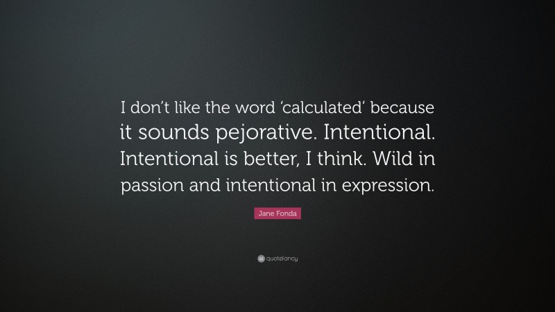 Jane Fonda Quote: “I don’t like the word ‘calculated’ because it sounds pejorative. Intentional. Intentional is better, I think. Wild in passion and intentional in expression.”