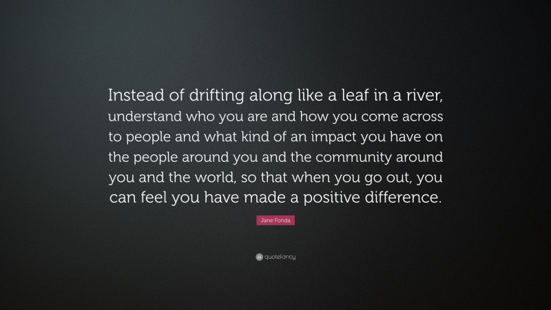 Jane Fonda Quote: “Instead of drifting along like a leaf in a river, understand who you are and how you come across to people and what kind of an impact you have on the people around you and the community around you and the world, so that when you go out, you can feel you have made a positive difference.”