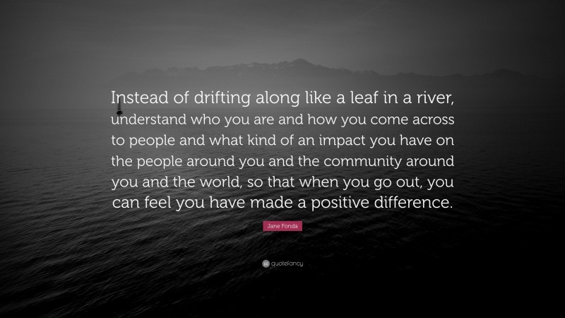 Jane Fonda Quote: “Instead of drifting along like a leaf in a river, understand who you are and how you come across to people and what kind of an impact you have on the people around you and the community around you and the world, so that when you go out, you can feel you have made a positive difference.”