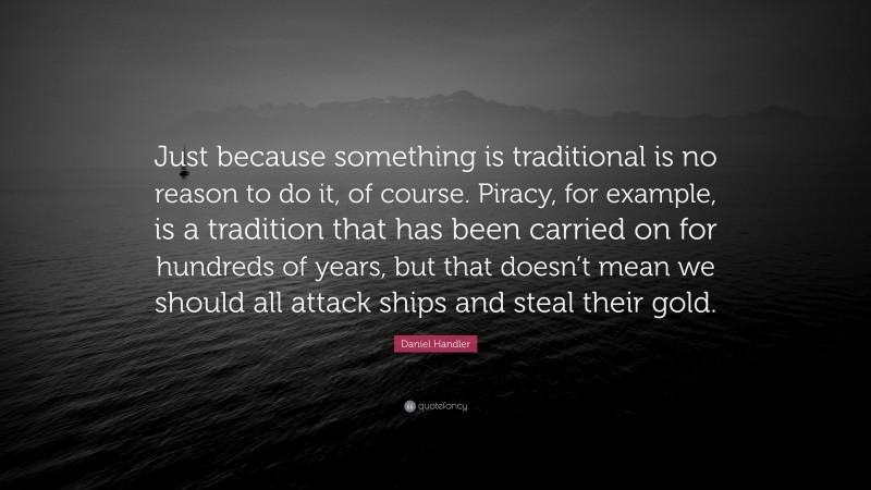Daniel Handler Quote: “Just because something is traditional is no reason to do it, of course. Piracy, for example, is a tradition that has been carried on for hundreds of years, but that doesn’t mean we should all attack ships and steal their gold.”