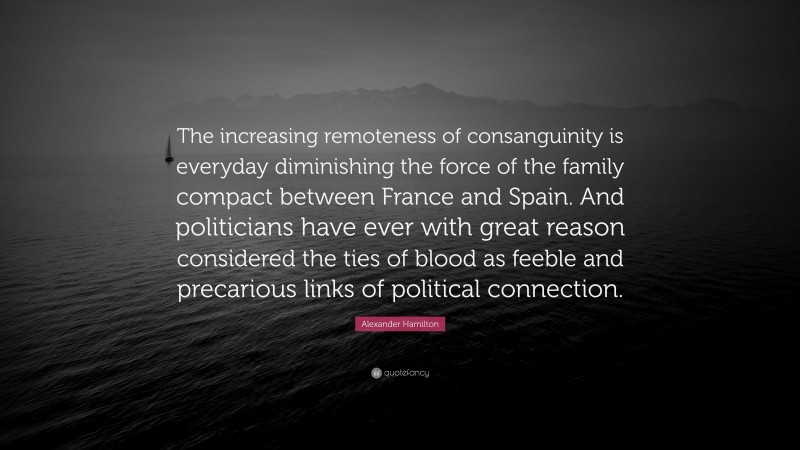 Alexander Hamilton Quote: “The increasing remoteness of consanguinity is everyday diminishing the force of the family compact between France and Spain. And politicians have ever with great reason considered the ties of blood as feeble and precarious links of political connection.”
