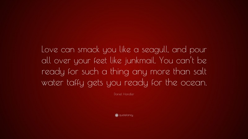 Daniel Handler Quote: “Love can smack you like a seagull, and pour all over your feet like junkmail. You can’t be ready for such a thing any more than salt water taffy gets you ready for the ocean.”