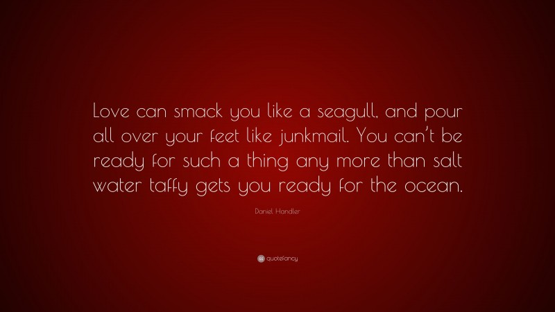 Daniel Handler Quote: “Love can smack you like a seagull, and pour all over your feet like junkmail. You can’t be ready for such a thing any more than salt water taffy gets you ready for the ocean.”