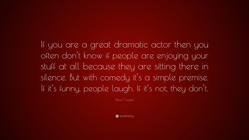 Steve Coogan Quote: “If you are a great dramatic actor then you often don’t know if people are enjoying your stuff at all because they are sitting there in silence. But with comedy it’s a simple premise. If it’s funny, people laugh. If it’s not, they don’t.”