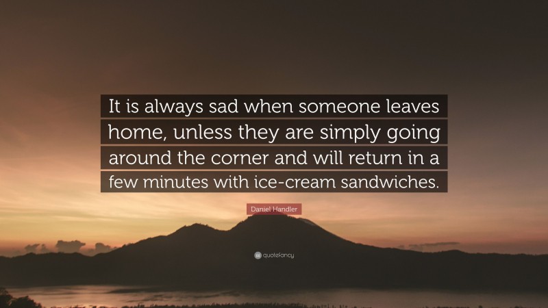 Daniel Handler Quote: “It is always sad when someone leaves home, unless they are simply going around the corner and will return in a few minutes with ice-cream sandwiches.”