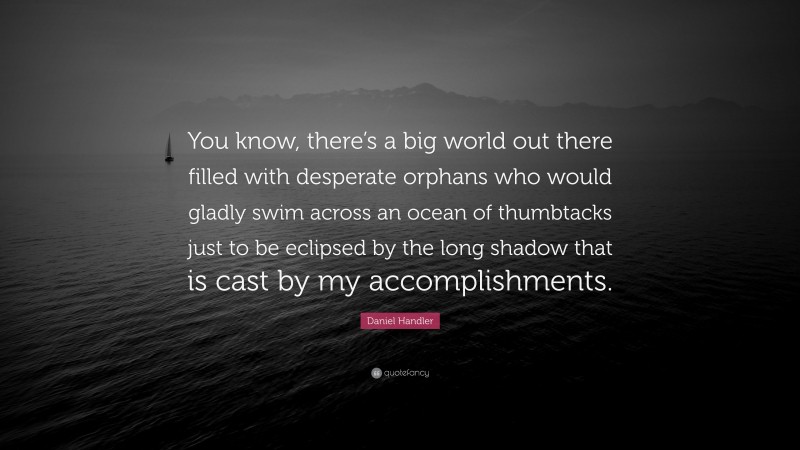 Daniel Handler Quote: “You know, there’s a big world out there filled with desperate orphans who would gladly swim across an ocean of thumbtacks just to be eclipsed by the long shadow that is cast by my accomplishments.”