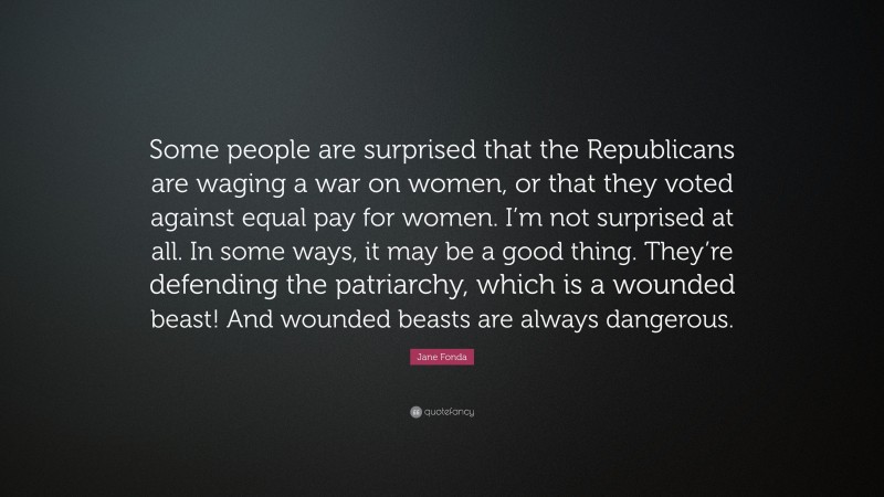 Jane Fonda Quote: “Some people are surprised that the Republicans are waging a war on women, or that they voted against equal pay for women. I’m not surprised at all. In some ways, it may be a good thing. They’re defending the patriarchy, which is a wounded beast! And wounded beasts are always dangerous.”