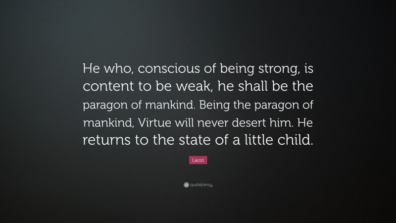 Laozi Quote: “He who, conscious of being strong, is content to be weak, he shall be the paragon of mankind. Being the paragon of mankind, Virtue will never desert him. He returns to the state of a little child.”