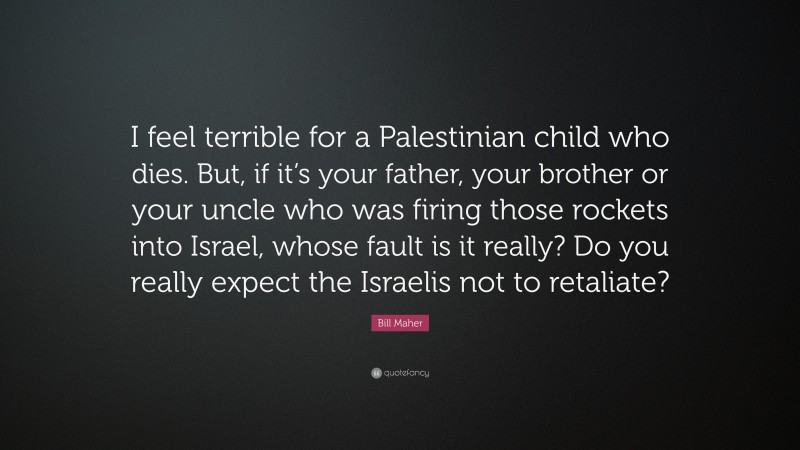 Bill Maher Quote: “I feel terrible for a Palestinian child who dies. But, if it’s your father, your brother or your uncle who was firing those rockets into Israel, whose fault is it really? Do you really expect the Israelis not to retaliate?”