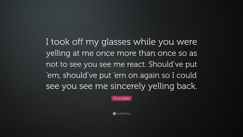 Fiona Apple Quote: “I took off my glasses while you were yelling at me once more than once so as not to see you see me react. Should’ve put ’em, should’ve put ’em on again so I could see you see me sincerely yelling back.”
