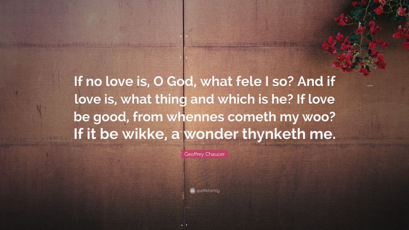 Geoffrey Chaucer Quote: “If no love is, O God, what fele I so? And if love is, what thing and which is he? If love be good, from whennes cometh my woo? If it be wikke, a wonder thynketh me.”