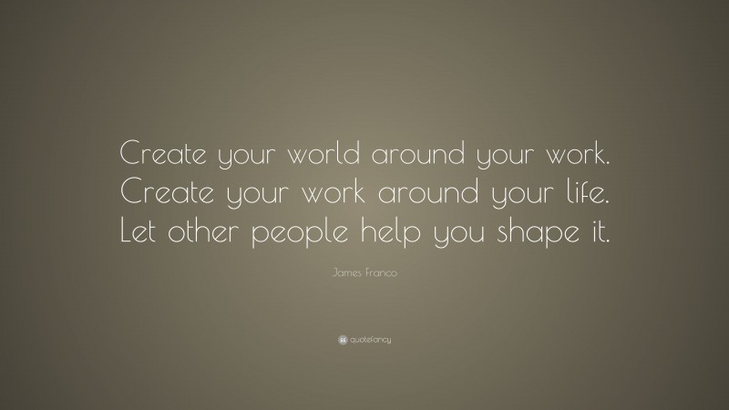 James Franco Quote: “Create your world around your work. Create your work around your life. Let other people help you shape it.”