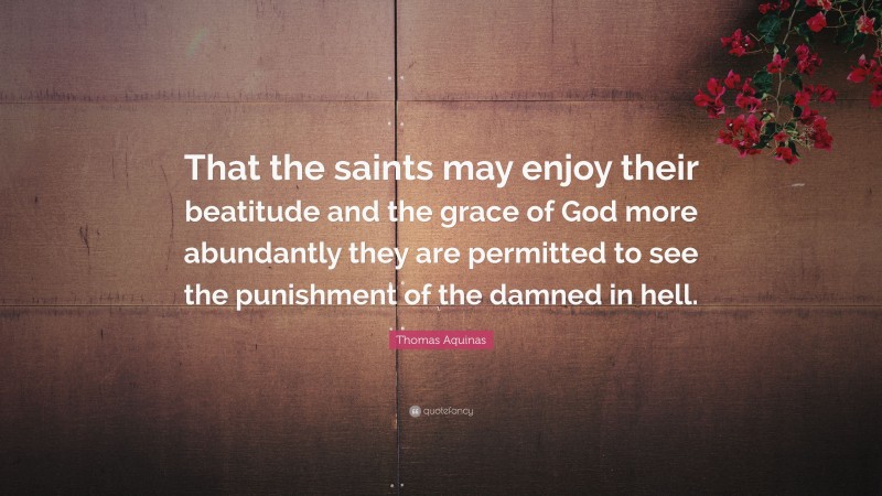 Thomas Aquinas Quote: “That the saints may enjoy their beatitude and the grace of God more abundantly they are permitted to see the punishment of the damned in hell.”