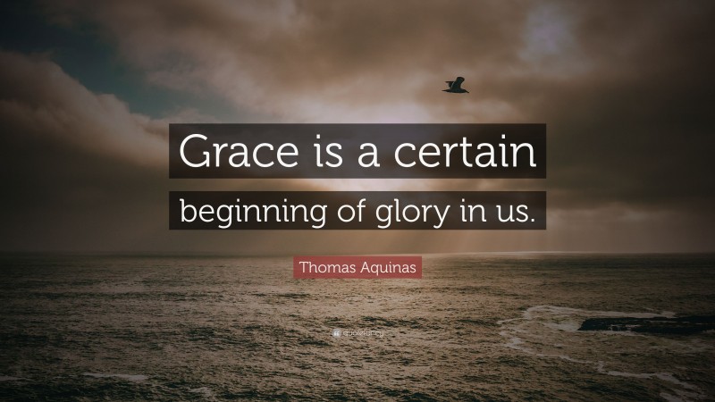 Thomas Aquinas Quote: “Grace is a certain beginning of glory in us.”