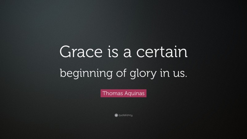 Thomas Aquinas Quote: “Grace is a certain beginning of glory in us.”