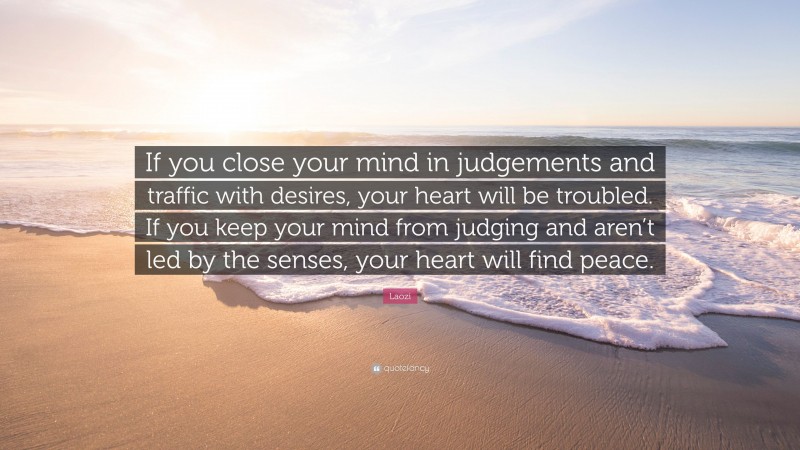Laozi Quote: “If you close your mind in judgements and traffic with desires, your heart will be troubled. If you keep your mind from judging and aren’t led by the senses, your heart will find peace.”