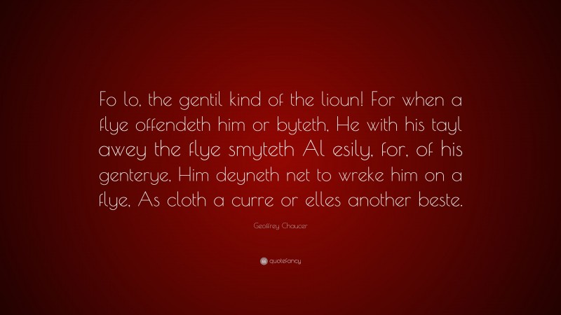 Geoffrey Chaucer Quote: “Fo lo, the gentil kind of the lioun! For when a flye offendeth him or byteth, He with his tayl awey the flye smyteth Al esily, for, of his genterye, Him deyneth net to wreke him on a flye, As cloth a curre or elles another beste.”