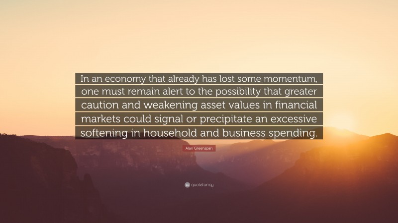 Alan Greenspan Quote: “In an economy that already has lost some momentum, one must remain alert to the possibility that greater caution and weakening asset values in financial markets could signal or precipitate an excessive softening in household and business spending.”