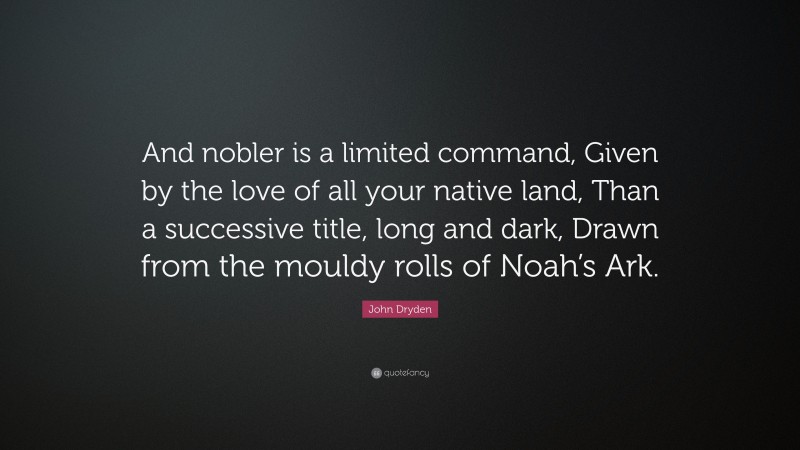 John Dryden Quote: “And nobler is a limited command, Given by the love of all your native land, Than a successive title, long and dark, Drawn from the mouldy rolls of Noah’s Ark.”