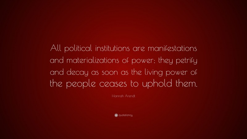 Hannah Arendt Quote: “All political institutions are manifestations and materializations of power; they petrify and decay as soon as the living power of the people ceases to uphold them.”