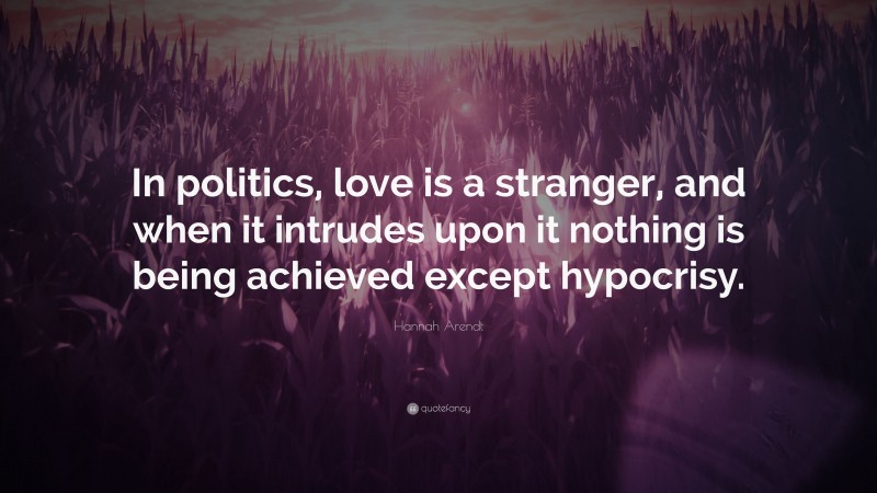 Hannah Arendt Quote: “In politics, love is a stranger, and when it intrudes upon it nothing is being achieved except hypocrisy.”