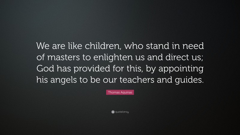 Thomas Aquinas Quote: “We are like children, who stand in need of masters to enlighten us and direct us; God has provided for this, by appointing his angels to be our teachers and guides.”
