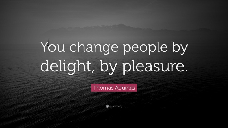 Thomas Aquinas Quote: “You change people by delight, by pleasure.”