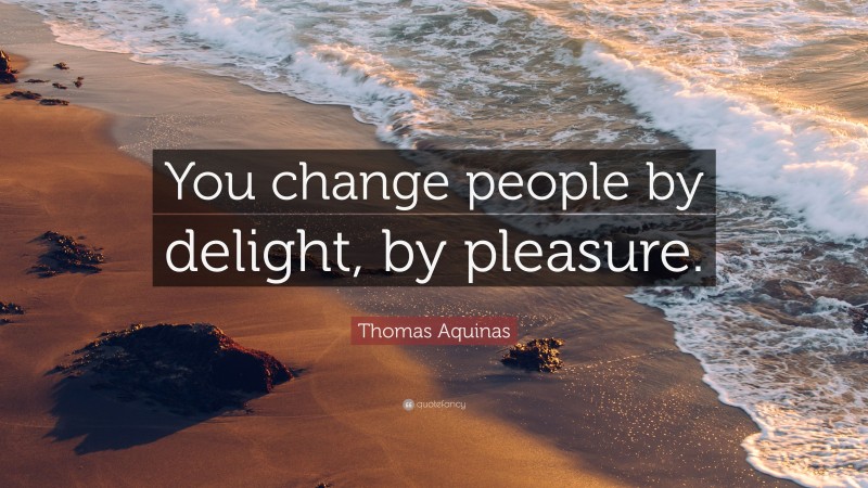 Thomas Aquinas Quote: “You change people by delight, by pleasure.”