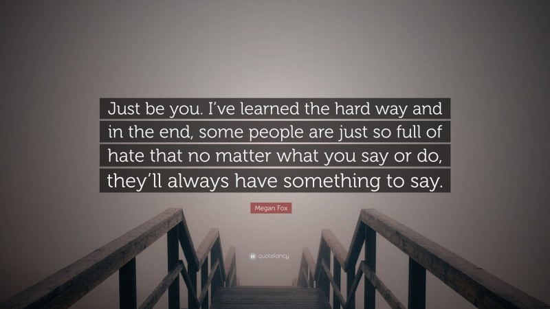 Megan Fox Quote: “Just be you. I’ve learned the hard way and in the end, some people are just so full of hate that no matter what you say or do, they’ll always have something to say.”