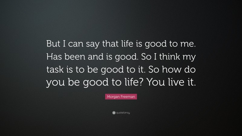 Morgan Freeman Quote: “But I can say that life is good to me. Has been and is good. So I think my task is to be good to it. So how do you be good to life? You live it.”