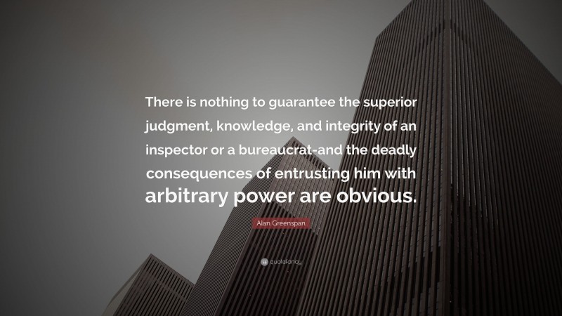 Alan Greenspan Quote: “There is nothing to guarantee the superior judgment, knowledge, and integrity of an inspector or a bureaucrat-and the deadly consequences of entrusting him with arbitrary power are obvious.”