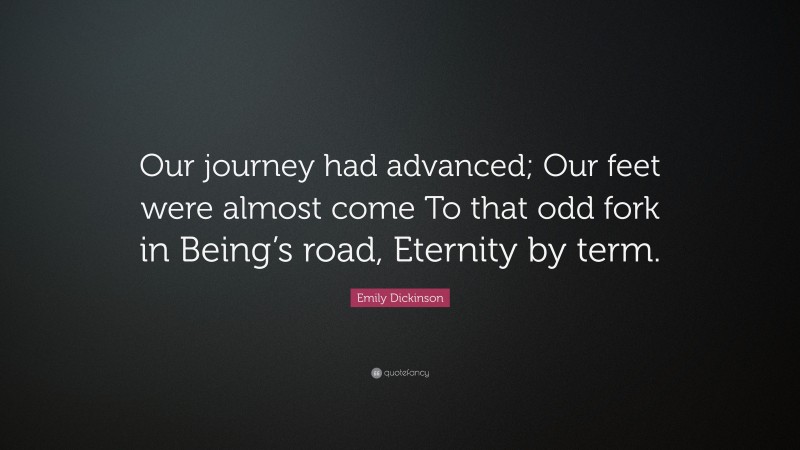 Emily Dickinson Quote: “Our journey had advanced; Our feet were almost come To that odd fork in Being’s road, Eternity by term.”