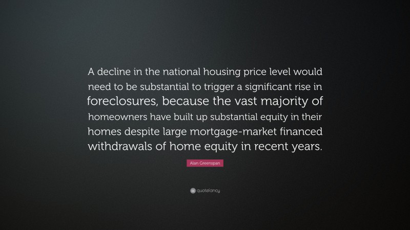 Alan Greenspan Quote: “A decline in the national housing price level would need to be substantial to trigger a significant rise in foreclosures, because the vast majority of homeowners have built up substantial equity in their homes despite large mortgage-market financed withdrawals of home equity in recent years.”