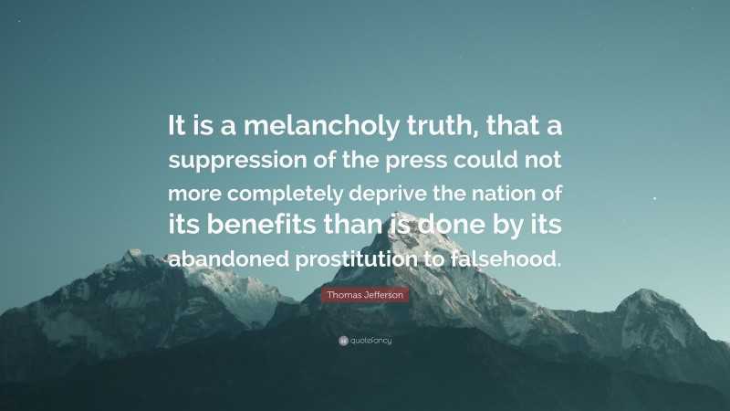 Thomas Jefferson Quote: “It is a melancholy truth, that a suppression of the press could not more completely deprive the nation of its benefits than is done by its abandoned prostitution to falsehood.”