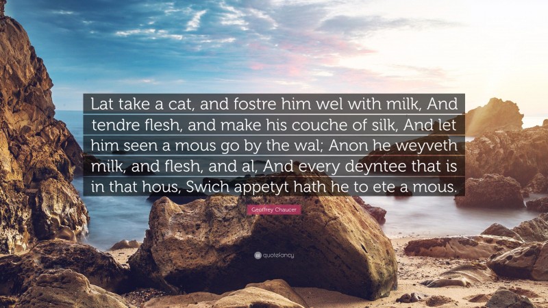 Geoffrey Chaucer Quote: “Lat take a cat, and fostre him wel with milk, And tendre flesh, and make his couche of silk, And let him seen a mous go by the wal; Anon he weyveth milk, and flesh, and al, And every deyntee that is in that hous, Swich appetyt hath he to ete a mous.”