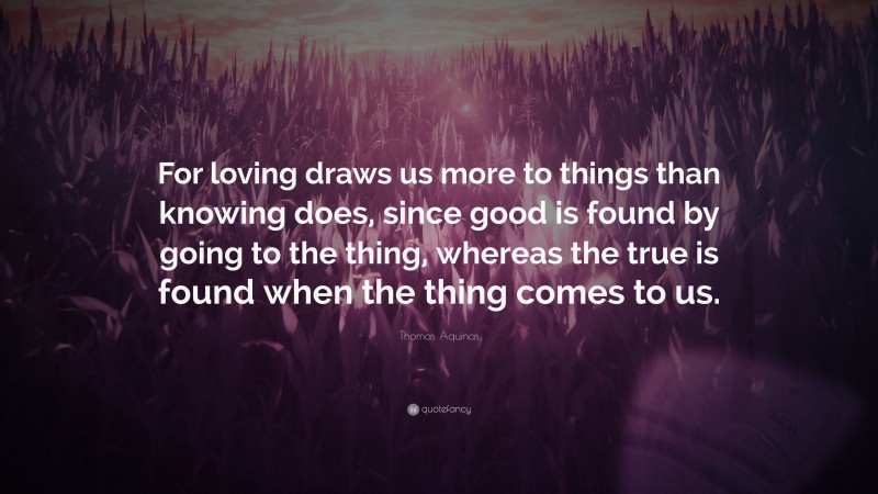 Thomas Aquinas Quote: “For loving draws us more to things than knowing does, since good is found by going to the thing, whereas the true is found when the thing comes to us.”