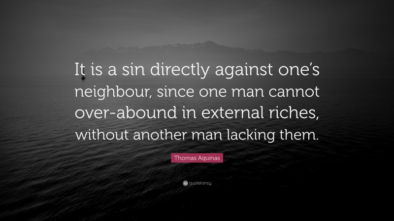 Thomas Aquinas Quote: “It is a sin directly against one’s neighbour, since one man cannot over-abound in external riches, without another man lacking them.”