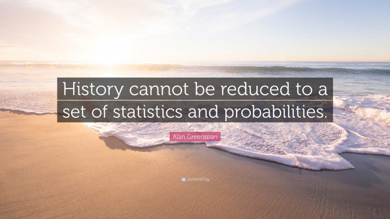 Alan Greenspan Quote: “History cannot be reduced to a set of statistics and probabilities.”