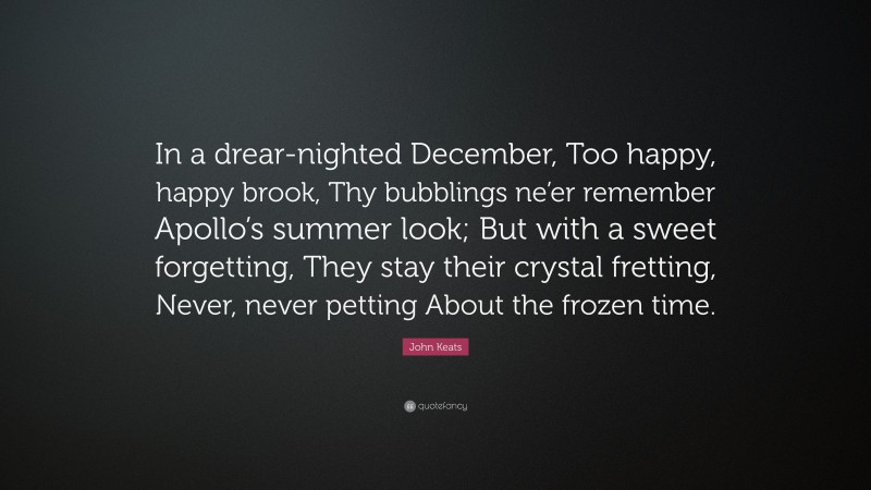 John Keats Quote: “In a drear-nighted December, Too happy, happy brook, Thy bubblings ne’er remember Apollo’s summer look; But with a sweet forgetting, They stay their crystal fretting, Never, never petting About the frozen time.”