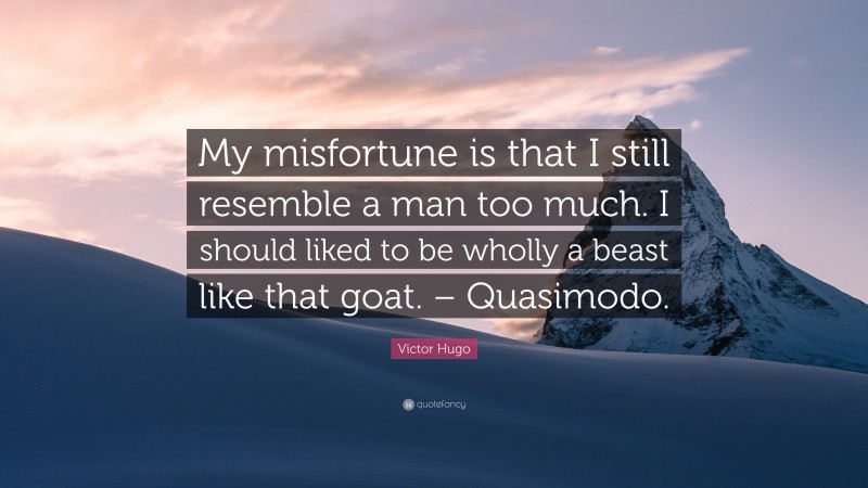 Victor Hugo Quote: “My misfortune is that I still resemble a man too much. I should liked to be wholly a beast like that goat. – Quasimodo.”