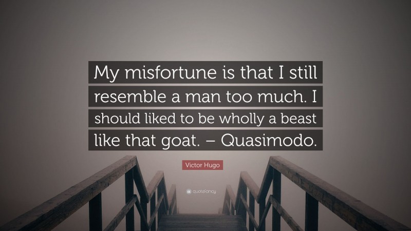 Victor Hugo Quote: “My misfortune is that I still resemble a man too much. I should liked to be wholly a beast like that goat. – Quasimodo.”