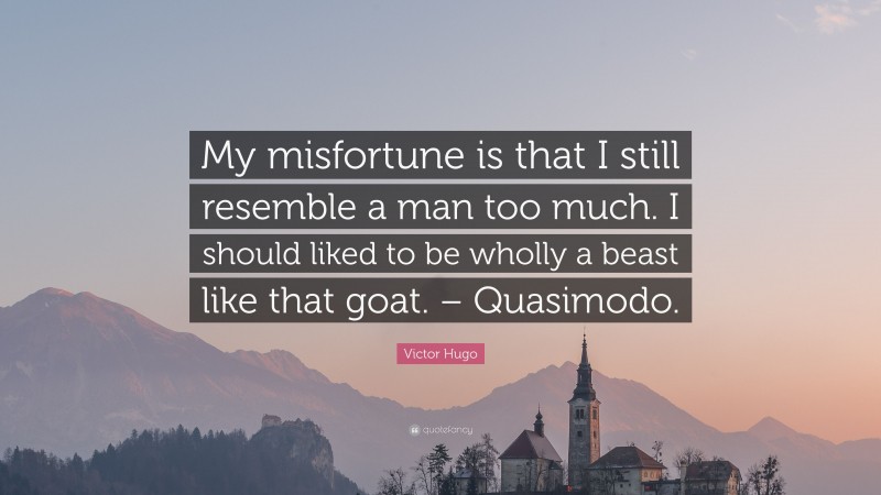 Victor Hugo Quote: “My misfortune is that I still resemble a man too much. I should liked to be wholly a beast like that goat. – Quasimodo.”