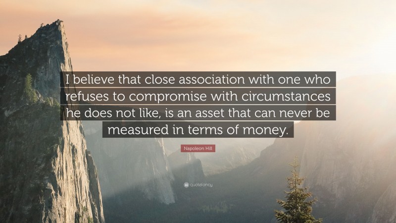 Napoleon Hill Quote: “I believe that close association with one who refuses to compromise with circumstances he does not like, is an asset that can never be measured in terms of money.”