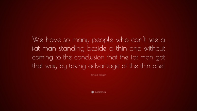 Ronald Reagan Quote: “We have so many people who can’t see a fat man standing beside a thin one without coming to the conclusion that the fat man got that way by taking advantage of the thin one!”