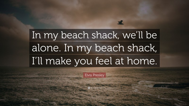 Elvis Presley Quote: “In my beach shack, we’ll be alone. In my beach shack, I’ll make you feel at home.”