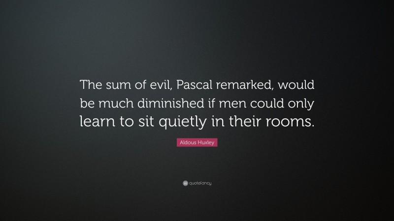 Aldous Huxley Quote: “The sum of evil, Pascal remarked, would be much diminished if men could only learn to sit quietly in their rooms.”
