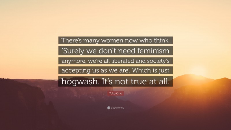 Yoko Ono Quote: “There’s many women now who think, ‘Surely we don’t need feminism anymore, we’re all liberated and society’s accepting us as we are’. Which is just hogwash. It’s not true at all.”