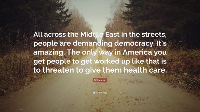 Bill Maher Quote: “All across the Middle East in the streets, people are demanding democracy. It’s amazing. The only way in America you get people to get worked up like that is to threaten to give them health care.”