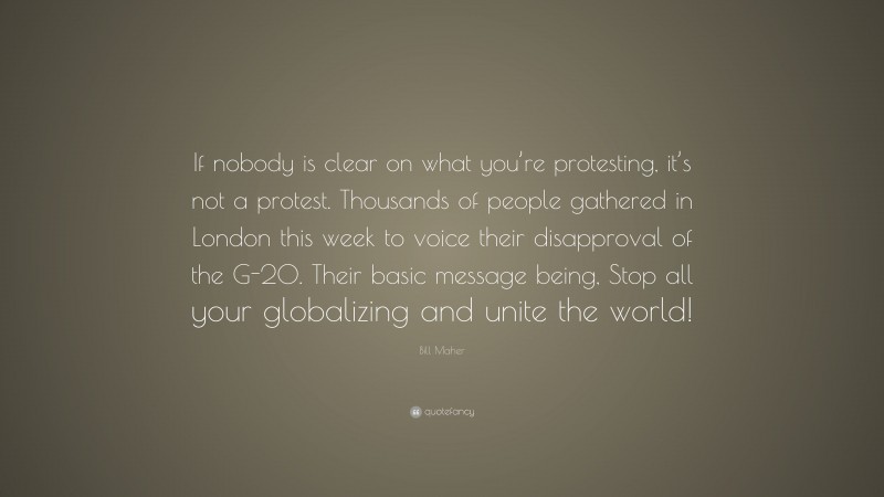 Bill Maher Quote: “If nobody is clear on what you’re protesting, it’s not a protest. Thousands of people gathered in London this week to voice their disapproval of the G-20. Their basic message being, Stop all your globalizing and unite the world!”