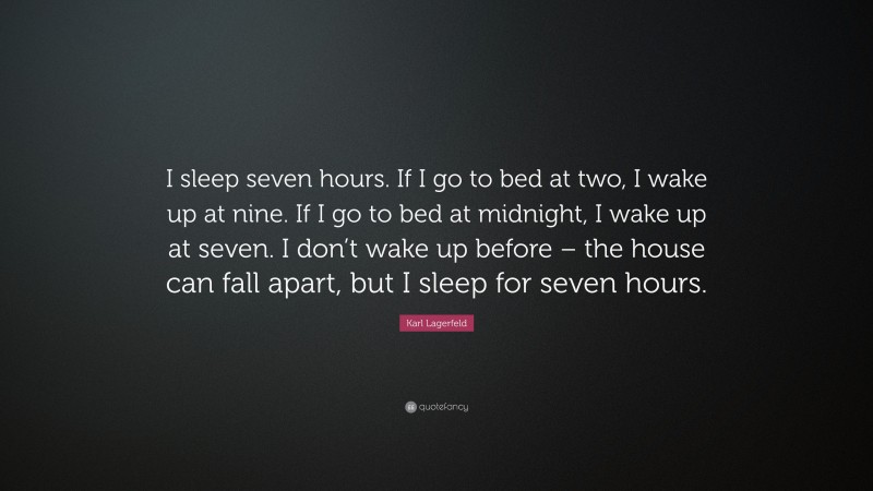 Karl Lagerfeld Quote: “I sleep seven hours. If I go to bed at two, I wake up at nine. If I go to bed at midnight, I wake up at seven. I don’t wake up before – the house can fall apart, but I sleep for seven hours.”